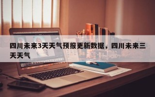 四川未来3天天气预报更新数据，四川未来三天天气