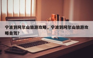 宁波到阿尔山旅游攻略，宁波到阿尔山旅游攻略自驾？