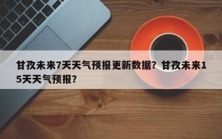 甘孜未来7天天气预报更新数据？甘孜未来15天天气预报？