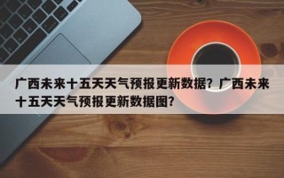 广西未来十五天天气预报更新数据？广西未来十五天天气预报更新数据图？
