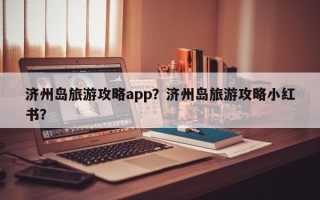 济州岛旅游攻略app？济州岛旅游攻略小红书？