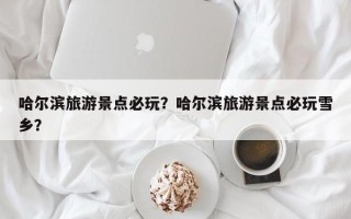 哈尔滨旅游景点必玩？哈尔滨旅游景点必玩雪乡？