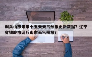 调兵山市未来十五天天气预报更新数据？辽宁省铁岭市调兵山市天气预报？