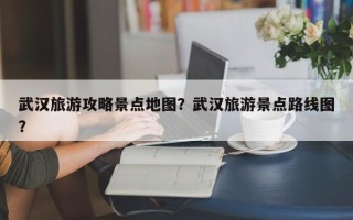 武汉旅游攻略景点地图？武汉旅游景点路线图？
