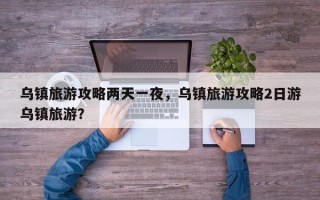 乌镇旅游攻略两天一夜，乌镇旅游攻略2日游乌镇旅游？