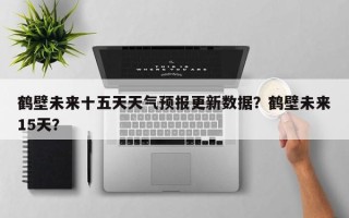 鹤壁未来十五天天气预报更新数据？鹤壁未来15天？