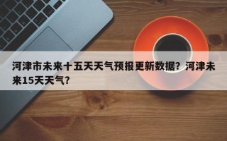 河津市未来十五天天气预报更新数据？河津未来15天天气？