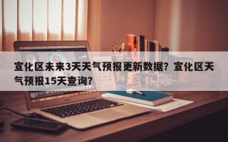 宣化区未来3天天气预报更新数据？宣化区天气预报15天查询？