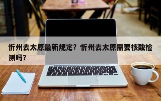 忻州去太原最新规定？忻州去太原需要核酸检测吗？