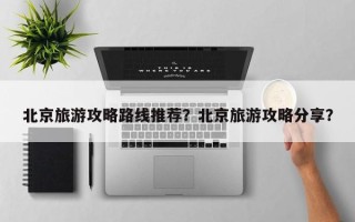 北京旅游攻略路线推荐？北京旅游攻略分享？