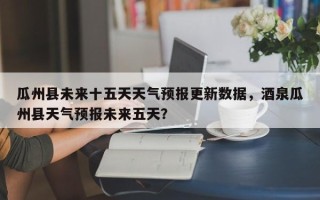 瓜州县未来十五天天气预报更新数据，酒泉瓜州县天气预报未来五天？