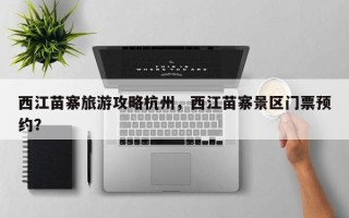 西江苗寨旅游攻略杭州，西江苗寨景区门票预约？