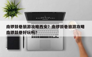 南锣鼓巷旅游攻略西安？南锣鼓巷旅游攻略 南锣鼓巷好玩吗？