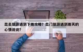 出去旅游遇到下雨攻略？出门旅游遇到雨天的心情说说？