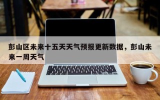 彭山区未来十五天天气预报更新数据，彭山未来一周天气
