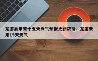 龙游县未来十五天天气预报更新数据，龙游未来15天天气