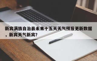 新宾满族自治县未来十五天天气预报更新数据，新宾天气新宾？