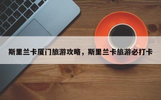 斯里兰卡厦门旅游攻略，斯里兰卡旅游必打卡