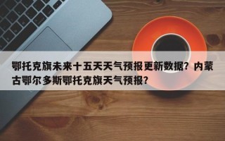 鄂托克旗未来十五天天气预报更新数据？内蒙古鄂尔多斯鄂托克旗天气预报？