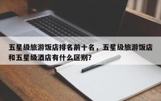 五星级旅游饭店排名前十名，五星级旅游饭店和五星级酒店有什么区别？