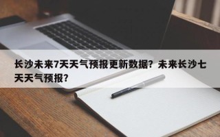 长沙未来7天天气预报更新数据？未来长沙七天天气预报？