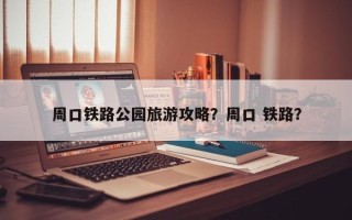 周口铁路公园旅游攻略？周口 铁路？