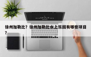 徐州加勒比？徐州加勒比水上乐园有哪些项目？