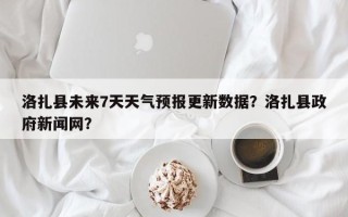 洛扎县未来7天天气预报更新数据？洛扎县政府新闻网？