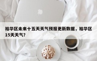 裕华区未来十五天天气预报更新数据，裕华区15天天气？
