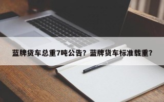 蓝牌货车总重7吨公告？蓝牌货车标准载重？