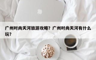 广州时尚天河旅游攻略？广州时尚天河有什么玩？