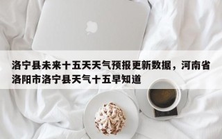 洛宁县未来十五天天气预报更新数据，河南省洛阳市洛宁县天气十五早知道