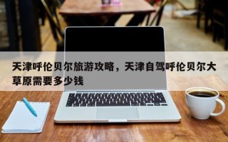 天津呼伦贝尔旅游攻略，天津自驾呼伦贝尔大草原需要多少钱