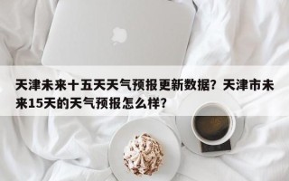 天津未来十五天天气预报更新数据？天津市未来15天的天气预报怎么样？