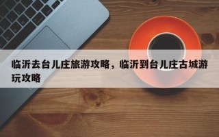 临沂去台儿庄旅游攻略，临沂到台儿庄古城游玩攻略