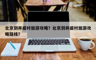 北京到井底村旅游攻略？北京到井底村旅游攻略路线？