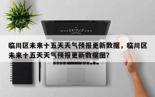 临川区未来十五天天气预报更新数据，临川区未来十五天天气预报更新数据图？