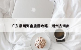 广东潮州海南旅游攻略，潮州去海南