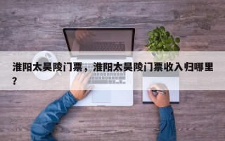 淮阳太昊陵门票，淮阳太昊陵门票收入归哪里？
