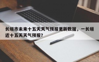 长垣市未来十五天天气预报更新数据，一长垣近十五天天气预报？