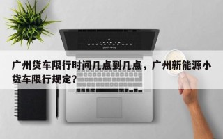 广州货车限行时间几点到几点，广州新能源小货车限行规定？