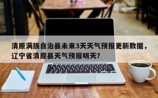 清原满族自治县未来3天天气预报更新数据，辽宁省清原县天气预报明天？