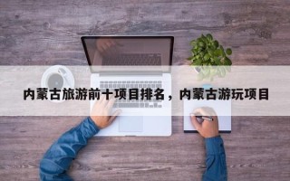 内蒙古旅游前十项目排名，内蒙古游玩项目