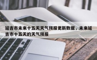 延吉市未来十五天天气预报更新数据，未来延吉市十五天的天气预报
