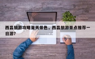 西昌旅游攻略夏天景色，西昌旅游景点推荐一日游？