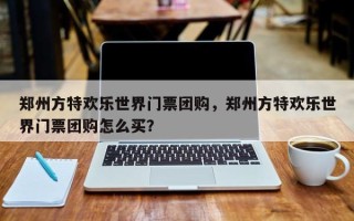 郑州方特欢乐世界门票团购，郑州方特欢乐世界门票团购怎么买？