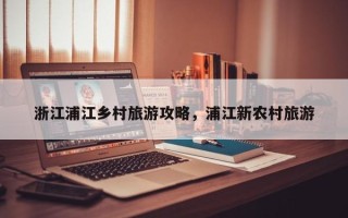 浙江浦江乡村旅游攻略，浦江新农村旅游