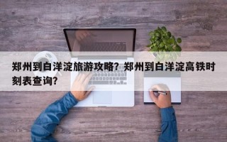 郑州到白洋淀旅游攻略？郑州到白洋淀高铁时刻表查询？