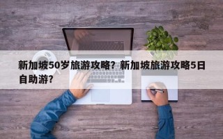 新加坡50岁旅游攻略？新加坡旅游攻略5日自助游？