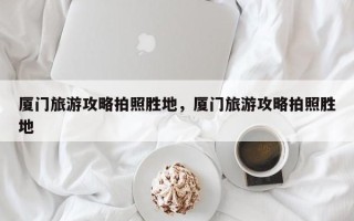 厦门旅游攻略拍照胜地，厦门旅游攻略拍照胜地
